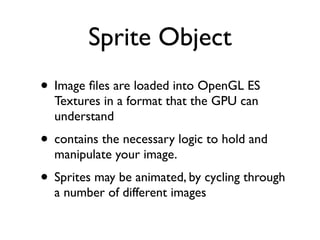Sprite Object
• Image ﬁles are loaded into OpenGL ES
  Textures in a format that the GPU can
  understand
• contains the necessary logic to hold and
  manipulate your image.
• Sprites may be animated, by cycling through
  a number of different images
 