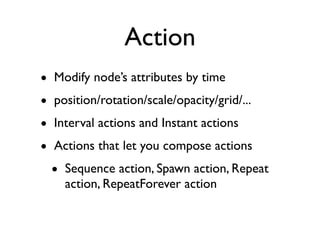Action
• Modify node’s attributes by time
• position/rotation/scale/opacity/grid/...
• Interval actions and Instant actions
• Actions that let you compose actions
  • Sequence action, Spawn action, Repeat
    action, RepeatForever action
 