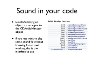 Sound in your code
•   SimpleAudioEngine
    object is a wrapper to
    the CDAudioManager
    object

•   if you just want to play
    some sound fx without
    knowing lower level
    working, this is the
    interface to use
 