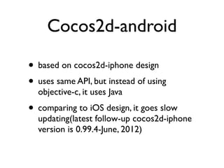 Cocos2d-android

• based on cocos2d-iphone design
• uses same API, but instead of using
  objective-c, it uses Java
• comparing to iOS design, it goes slow
  updating(latest follow-up cocos2d-iphone
  version is 0.99.4-June, 2012)
 