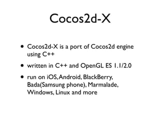 Cocos2d-X

• Cocos2d-X is a port of Cocos2d engine
  using C++
• written in C++ and OpenGL ES 1.1/2.0
• run on iOS, Android, BlackBerry,
  Bada(Samsung phone), Marmalade,
  Windows, Linux and more
 