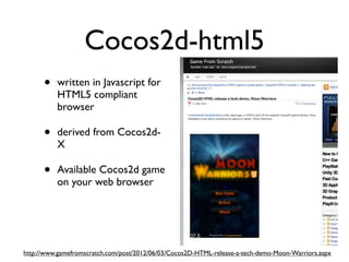 Cocos2d-html5
      •   written in Javascript for
          HTML5 compliant
          browser

      •   derived from Cocos2d-
          X

      •   Available Cocos2d game
          on your web browser




http://www.gamefromscratch.com/post/2012/06/03/Cocos2D-HTML-release-a-tech-demo-Moon-Warriors.aspx
 