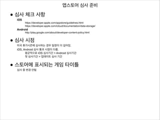 앱스토어 심사 준비

• 심사 체크 사항
iOS

https://developer.apple.com/appstore/guidelines.html
https://developer.apple.com/icloud/documentation/data-storage/

Android

!

http://play.google.com/about/developer-content-policy.html

• 심사 시점

미국 휴가시즌에 심사하는 경우 일정이 더 길어짐.
iOS, Android 심사 통과 시점이 다름.
평균적으로 iOS 심사기간 > Android 심사기간
첫 심사기간 > 업데이트 심사 기간

• 스토어에 표시되는 게임 타이틀
심사 중 변경 안됨

 