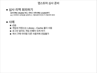 앱스토어 심사 준비

• 심사 리젝 회피하기

심사시에는 disable 하고, 서비스 시작시에는 enable하기
ex) 서버에서 상태값을 설정하고, 이를 클라이언트가 연동하여 회피

!
!

• 사례
★ iOS

★ 게임내 저장소는 Library - Cache 폴더 사용
★ 로그인 없이도 게임 진행이 되게 하기
★ 캐시 구매 아이템 다른 사용자에 전달불가

 