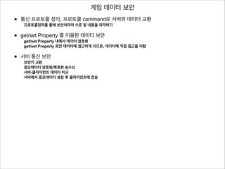게임 데이터 보안

•

통신 프로토콜 정의, 프로토콜 command로 서버와 데이터 교환

•

!
get/set Property 를 이용한 데이터 보안

•

!
서버 통신 보안

프로토콜정의를 통해 보안처리의 수준 및 내용을 파악하기

get/set Property 내에서 데이터 암호화
get/set Property 로만 데이터에 접근하게 되므로, 데이터에 직접 접근을 피함

보안키 교환
중요데이터 암호화/복호화 송수신
서버-클라이언트 데이터 비교
서버에서 중요데이터 생성 후 클라이언트에 전송

!
!
!

 