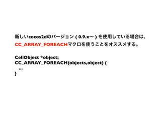 cocos2d          ( 0.9.x   )
CC_ARRAY_FOREACH

CellObject *object;
CC_ARRAY_FOREACH(objects,object) {
  ...
}
 