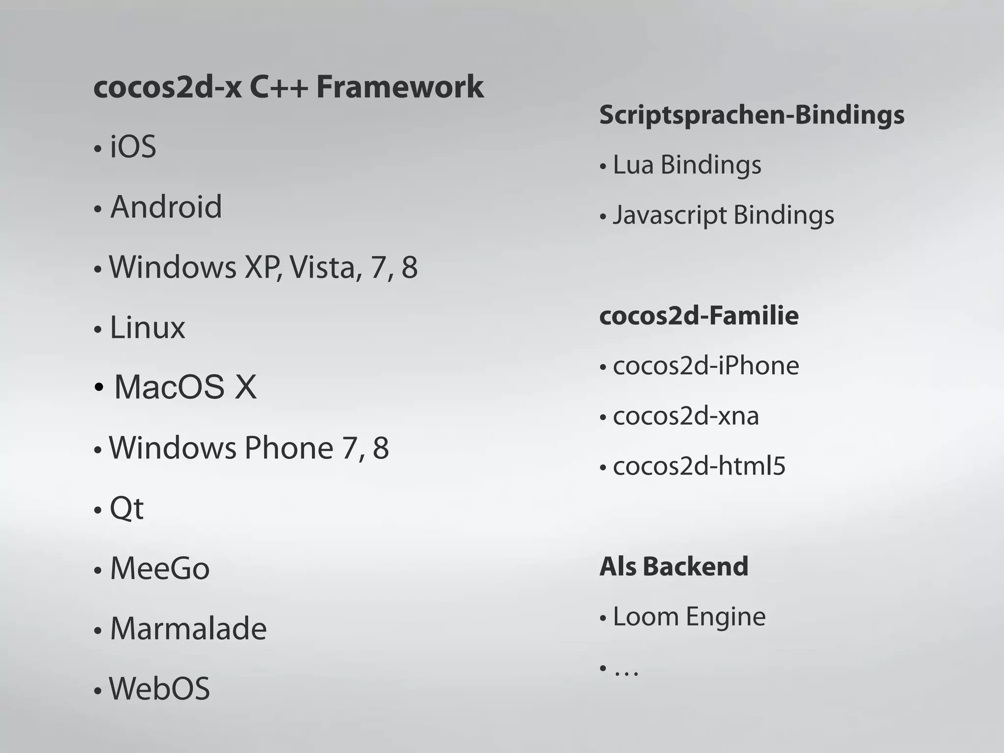 cocos2d-x C++ Framework
• iOS
• Android
• Windows XP, Vista, 7, 8
• Linux
• MacOS X
• Windows Phone 7, 8
• Qt
• MeeGo
• Marmalade
• WebOS
Scriptsprachen-Bindings
• Lua Bindings
• Javascript Bindings
cocos2d-Familie
• cocos2d-iPhone
• cocos2d-xna
• cocos2d-html5
Als Backend
• Loom Engine
• …
 
