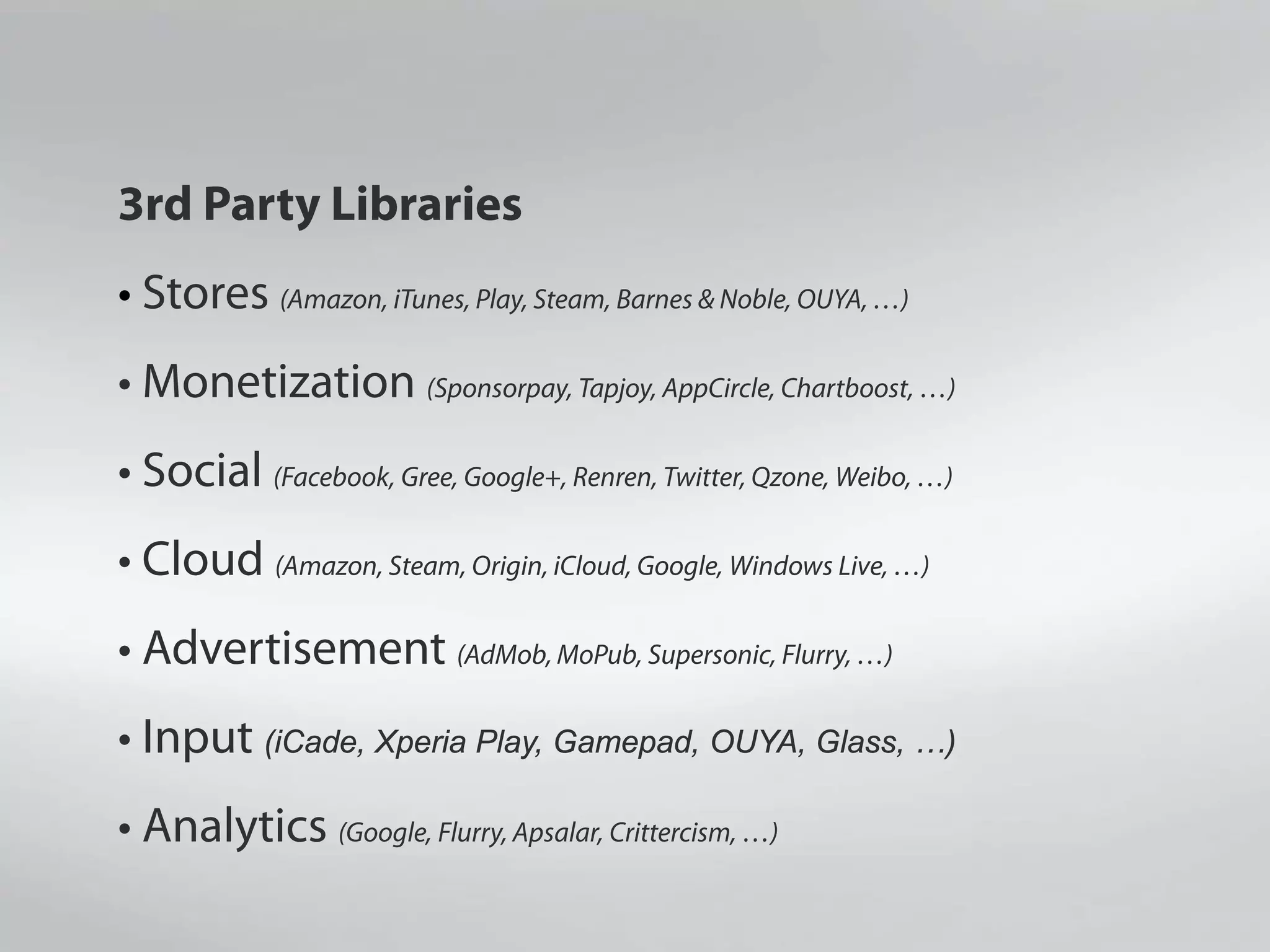 3rd Party Libraries
• Stores (Amazon, iTunes, Play, Steam, Barnes & Noble, OUYA, …)
• Monetization (Sponsorpay, Tapjoy, AppCircle, Chartboost, …)
• Social (Facebook, Gree, Google+, Renren, Twitter, Qzone, Weibo, …)
• Cloud (Amazon, Steam, Origin, iCloud, Google, Windows Live, …)
• Advertisement (AdMob, MoPub, Supersonic, Flurry, …)
• Input (iCade, Xperia Play, Gamepad, OUYA, Glass, …)
• Analytics (Google, Flurry, Apsalar, Crittercism, …)
 