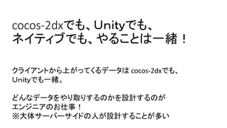 cocos-2dxでも、Ｕｎｉｔｙでも、 ネイティブでも、やることは一緒！ 
クライアントから上がってくるデータはcocos-2dxでも、 
Ｕｎｉｔｙでも一緒。 
どんなデータをやり取りするのかを設計するのが 
エンジニアのお仕事！ 
※大体サーバーサイドの人が設計することが多い  