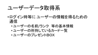ユーザーデータ取得系 
•ログイン時等にユーザーの情報を得るための 通信 
•ユーザーの名前/ランク等の基本情報 
•ユーザーの所持しているカード一覧 
•ユーザーのプレゼントＢＯＸ  