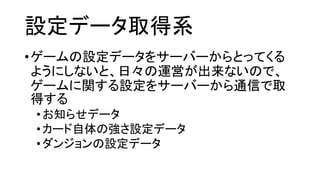 設定データ取得系 
•ゲームの設定データをサーバーからとってくる ようにしないと、日々の運営が出来ないので、 ゲームに関する設定をサーバーから通信で取 得する 
•お知らせデータ 
•カード自体の強さ設定データ 
•ダンジョンの設定データ  