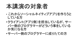 本講演の対象者 
•これからソーシャルネイティブアプリを作ろうと している方 
•クライアント(アプリ側）を担当しているが、サー バー側のプログラマーがどういう事をしている か気になる方 
•サーバー側のプログラマーに成りたての方  