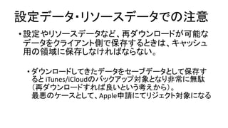 設定データ・リソースデータでの注意 
•設定やリソースデータなど、再ダウンロードが可能な データをクライアント側で保存するときは、キャッシュ 用の領域に保存しなければならない。 
•ダウンロードしてきたデータをセーブデータとして保存す るとiTunes/iCloudのバックアップ対象となり非常に無駄 （再ダウンロードすれば良いという考えから）。 最悪のケースとして、Apple申請にてリジェクト対象になる  
