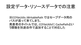 設定データ・リソースデータでの注意 
※CCFileUtils::WritablePathではセーブデータ用の パスが返って来てしまう。 
発表者のタイトルでは、CCFileUtilsにCachePathとい う関数を別途自作で追加することで対応した  