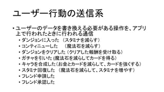 ユーザー行動の送信系 
•ユーザーのデータを書き換える必要がある操作を、アプリ 上で行われたときに行われる通信 
•ダンジョンに入った（スタミナを減らす） 
•コンティニューした（魔法石を減らす） 
•ダンジョンをクリアした（クリアした報酬を受け取る） 
•ガチャを引いた(魔法石を減らしてカードを得る） 
•キャラを合成した（お金とカードを減らして、カードを強くする） 
•スタミナ回復した（魔法石を減らして、スタミナを増やす） 
•フレンド申請した 
•フレンド承認した  