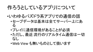 作ろうとしているアプリについて 
•いわゆるパズドラ系アプリでの通信の話 
•セーブデータは基本は全てサーバー上にあ る 
•プレイに通信環境があることが必須 
•ただし、最近流行のリアルタイム通信は一切 なし 
•Web View も無いものとして扱います  