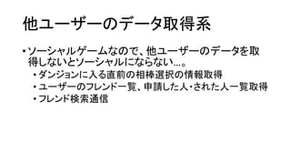他ユーザーのデータ取得系 
•ソーシャルゲームなので、他ユーザーのデータを取 得しないとソーシャルにならない…。 
•ダンジョンに入る直前の相棒選択の情報取得 
•ユーザーのフレンド一覧、申請した人・された人一覧取得 
•フレンド検索通信  