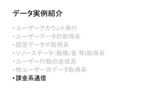データ実例紹介 
•ユーザーアカウント発行 
•ユーザーデータの取得系 
•設定データや取得系 
•リソースデータ（画像/音等)取得系 
•ユーザー行動の送信系 
•他ユーザーのデータ取得系 
•課金系通信  