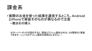 課金系 
•実際のお金を使った結果を通信するところ、Ａｎｄｒｏｉｄ とiPhoneで実装そのものが異なるので注意 
•魔法石の購入 
※サーバーサイドの話をすると、課金とプッシュ通知以外は、ＯＳ関係なく実装 できます。（ここではプッシュ通知の説明はしません。）  
