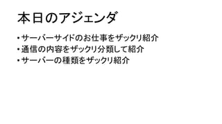 本日のアジェンダ 
•サーバーサイドのお仕事をザックリ紹介 
•通信の内容をザックリ分類して紹介 
•サーバーの種類をザックリ紹介  