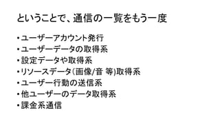 ということで、通信の一覧をもう一度 
•ユーザーアカウント発行 
•ユーザーデータの取得系 
•設定データや取得系 
•リソースデータ（画像/音等)取得系 
•ユーザー行動の送信系 
•他ユーザーのデータ取得系 
•課金系通信  