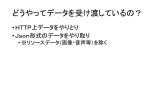 どうやってデータを受け渡しているの？ 
•ＨＴＴＰ上データをやりとり 
•Ｊｓｏｎ形式のデータをやり取り 
•※リソースデータ（画像・音声等）を除く  