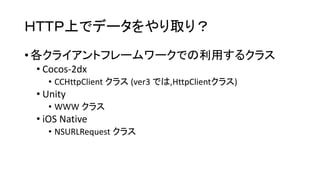 ＨＴＴＰ上でデータをやり取り？ 
•各クライアントフレームワークでの利用するクラス 
•Cocos-2dx 
•CCHttpClientクラス(ver3 では,HttpClientクラス) 
•Unity 
•WWW クラス 
•iOS Native 
•NSURLRequestクラス  