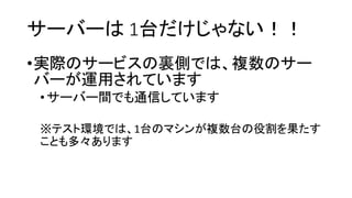 サーバーは1台だけじゃない！！ 
•実際のサービスの裏側では、複数のサー バーが運用されています 
•サーバー間でも通信しています 
※テスト環境では、1台のマシンが複数台の役割を果たす ことも多々あります  