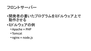 フロントサーバー 
•開発者の書いたプログラムをミドルウェア上で 動作させる 
•ミドルウェアの例 
•Apache + PHP 
•Tomcat 
•nginx+ node.js  