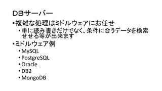 ＤＢサーバー 
•複雑な処理はミドルウェアにお任せ 
•単に読み書きだけでなく、条件に合うデータを検索 せせる等が出来ます 
•ミドルウェア例 
•MySQL 
•PostgreSQL 
•Oracle 
•DB2 
•MongoDB  