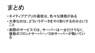 まとめ 
•ネイティブアプリの通信は、色々な種類がある 
•大事なのは、どういうデータをやり取りするのかという こと 
•実際のサービスでは、サーバーは一台だけでなく、 複数のフロントサーバー／ＤＢサーバーが動いてい る 