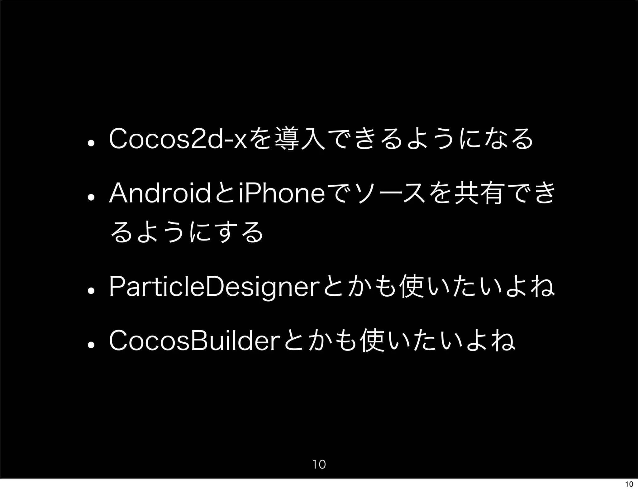 • Cocos2d-xを導入できるようになる
• AndroidとiPhoneでソースを共有でき
 るようにする

• ParticleDesignerとかも使いたいよね
• CocosBuilderとかも使いたいよね

             10
                              10
 