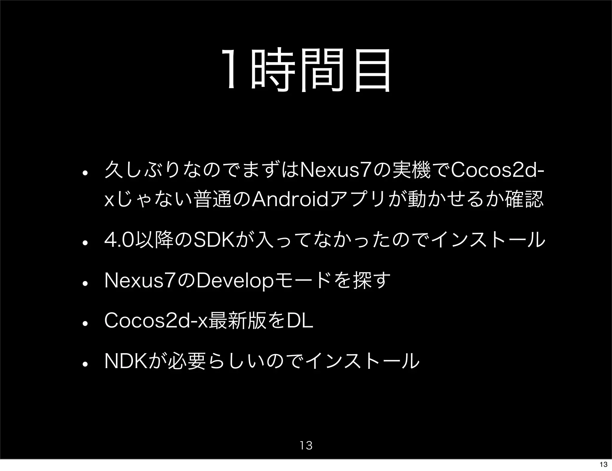 1時間目
•   久しぶりなのでまずはNexus7の実機でCocos2d-
    xじゃない普通のAndroidアプリが動かせるか確認

•   4.0以降のSDKが入ってなかったのでインストール

•   Nexus7のDevelopモードを探す

•   Cocos2d-x最新版をDL

•   NDKが必要らしいのでインストール



                 13
                                   13
 