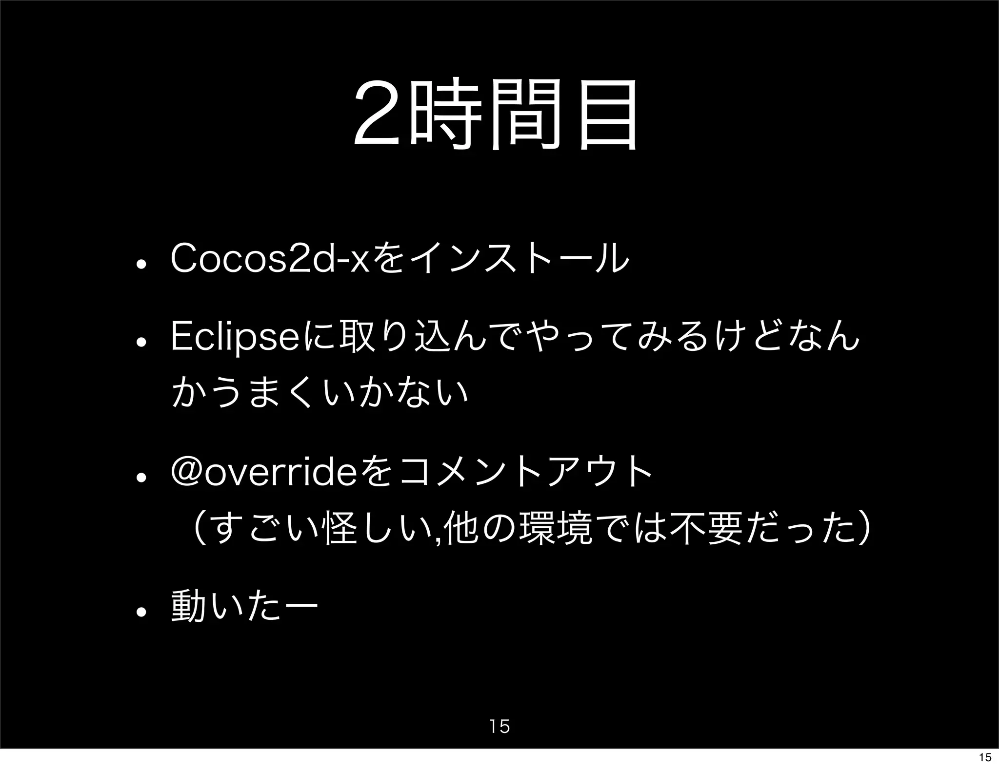 2時間目
• Cocos2d-xをインストール
• Eclipseに取り込んでやってみるけどなん
 かうまくいかない

• @overrideをコメントアウト
 （すごい怪しい,他の環境では不要だった）

• 動いたー
            15
                           15
 