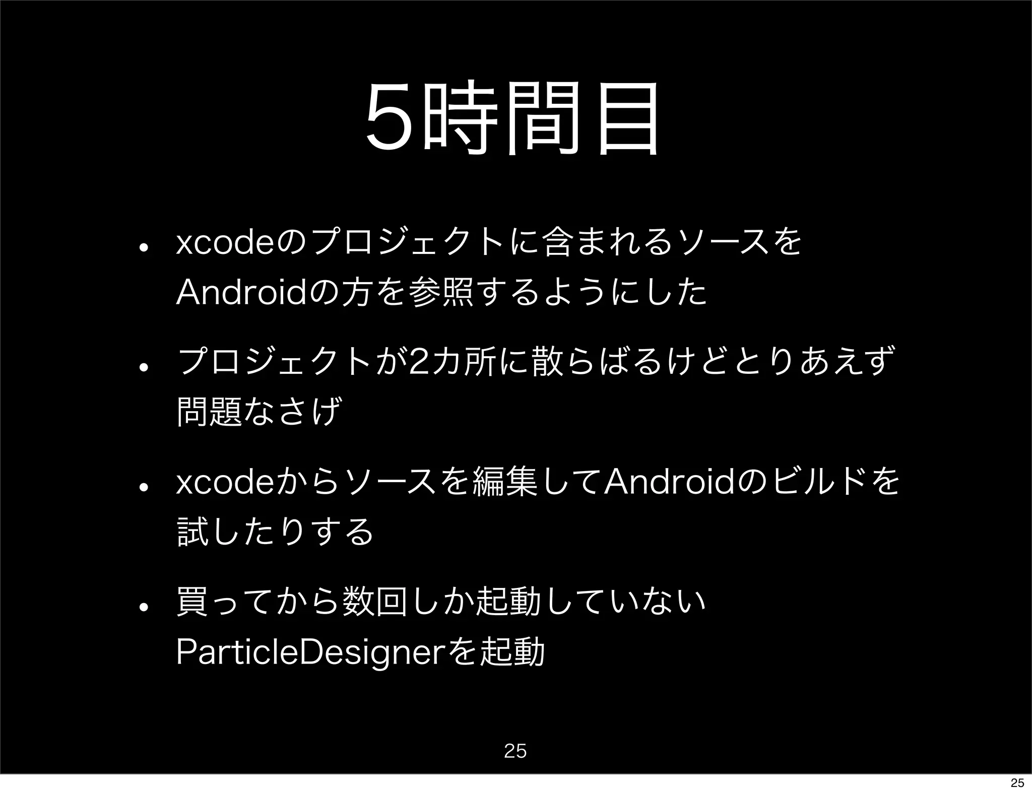 5時間目
•   xcodeのプロジェクトに含まれるソースを
    Androidの方を参照するようにした

•   プロジェクトが2カ所に散らばるけどとりあえず
    問題なさげ

•   xcodeからソースを編集してAndroidのビルドを
    試したりする

•   買ってから数回しか起動していない
    ParticleDesignerを起動

                    25
                                  25
 