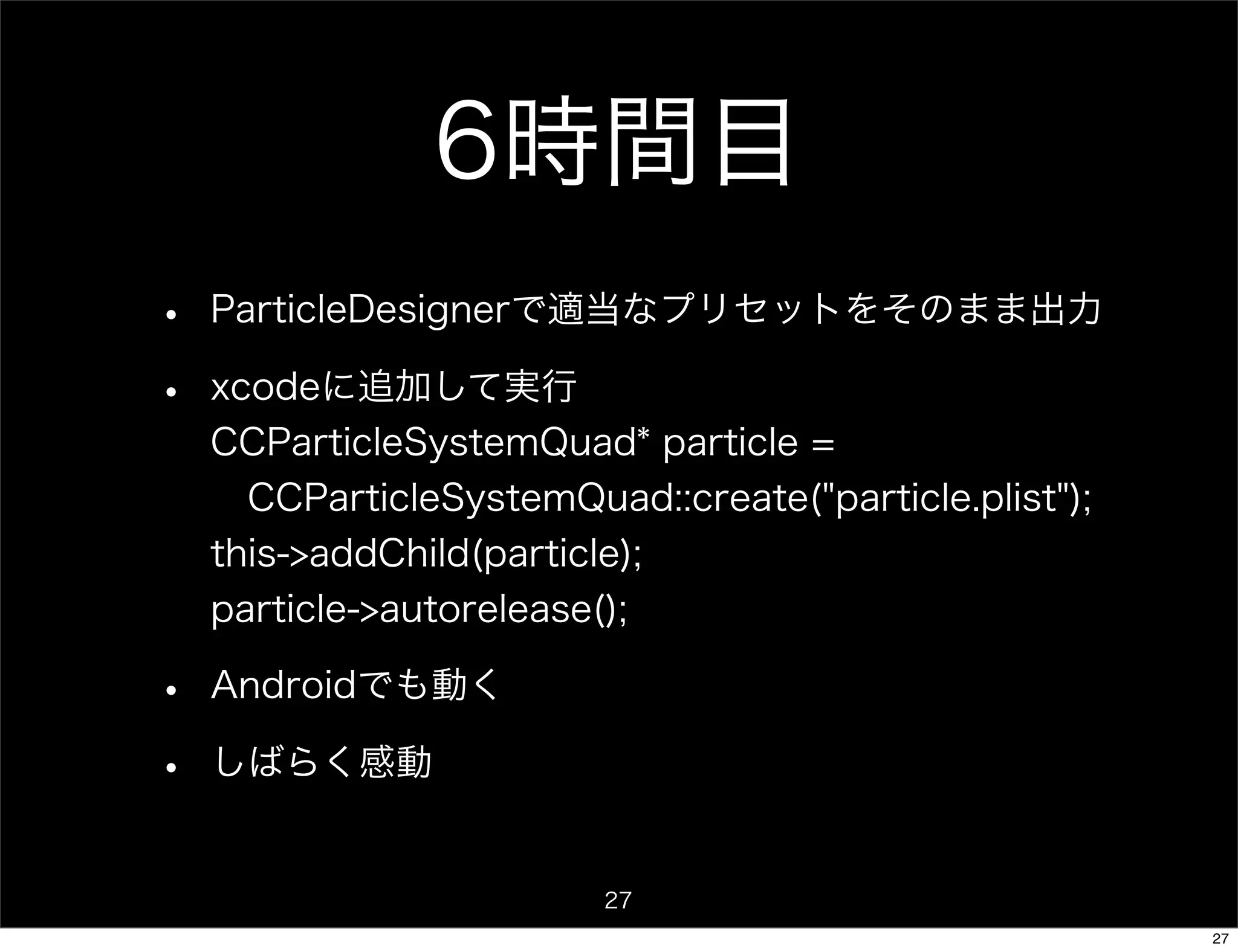 6時間目
•   ParticleDesignerで適当なプリセットをそのまま出力

•   xcodeに追加して実行
    CCParticleSystemQuad* particle =
     CCParticleSystemQuad::create("particle.plist");
    this->addChild(particle);
    particle->autorelease();

•   Androidでも動く

•   しばらく感動


                          27
                                                       27
 