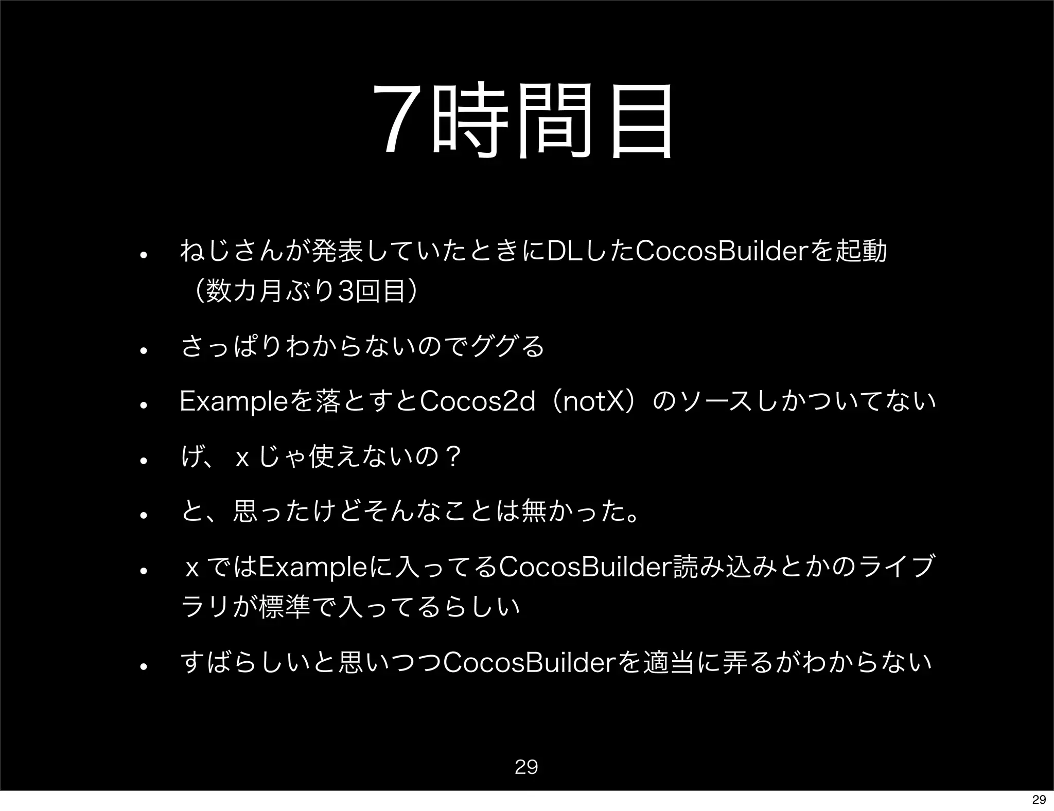 7時間目
•   ねじさんが発表していたときにDLしたCocosBuilderを起動
    （数カ月ぶり3回目）

•   さっぱりわからないのでググる

•   Exampleを落とすとCocos2d（notX）のソースしかついてない

•   げ、ｘじゃ使えないの？

•   と、思ったけどそんなことは無かった。

•   ｘではExampleに入ってるCocosBuilder読み込みとかのライブ
    ラリが標準で入ってるらしい

•   すばらしいと思いつつCocosBuilderを適当に弄るがわからない


                    29
                                            29
 
