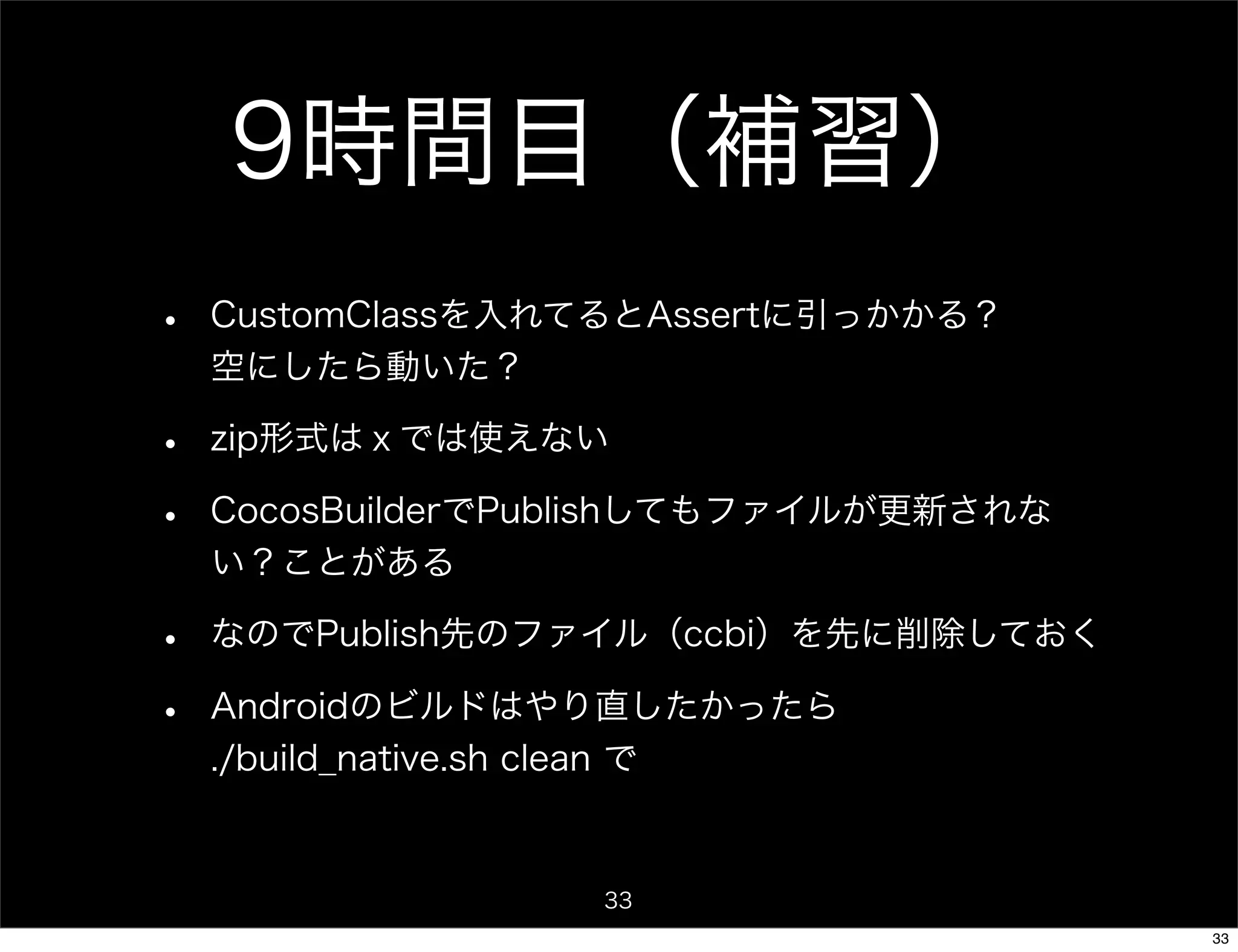 9時間目（補習）
•   CustomClassを入れてるとAssertに引っかかる？
    空にしたら動いた？

•   zip形式はｘでは使えない

•   CocosBuilderでPublishしてもファイルが更新されな
    い？ことがある

•   なのでPublish先のファイル（ccbi）を先に削除しておく

•   Androidのビルドはやり直したかったら
    ./build_native.sh clean で


                   33
                                        33
 