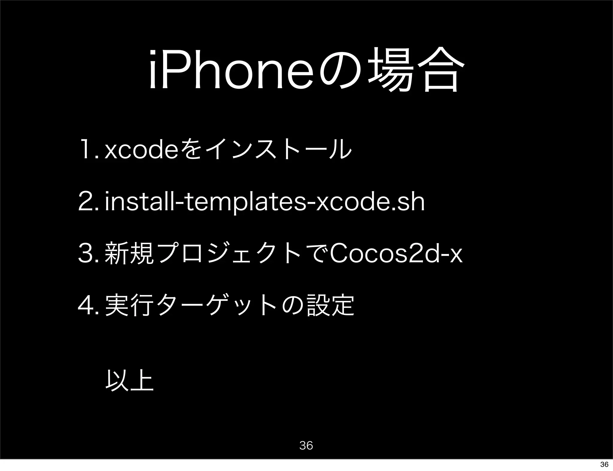 iPhoneの場合
1. xcodeをインストール

2. install-templates-xcode.sh

3. 新規プロジェクトでCocos2d-x

4. 実行ターゲットの設定


  以上

                  36
                                36
 