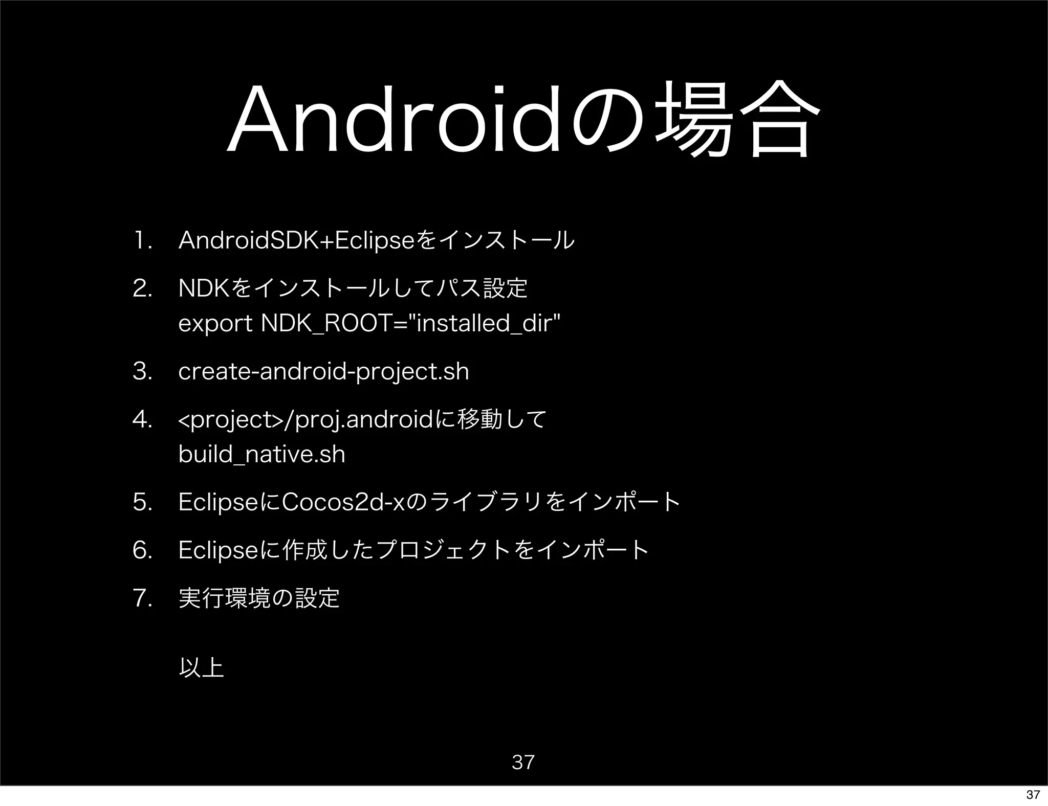 Androidの場合
1.   AndroidSDK+Eclipseをインストール

2.   NDKをインストールしてパス設定
     export NDK_ROOT="installed_dir"

3.   create-android-project.sh

4.   <project>/proj.androidに移動して
     build_native.sh

5.   EclipseにCocos2d-xのライブラリをインポート

6.   Eclipseに作成したプロジェクトをインポート

7.   実行環境の設定

     以上



                                 37
                                       37
 