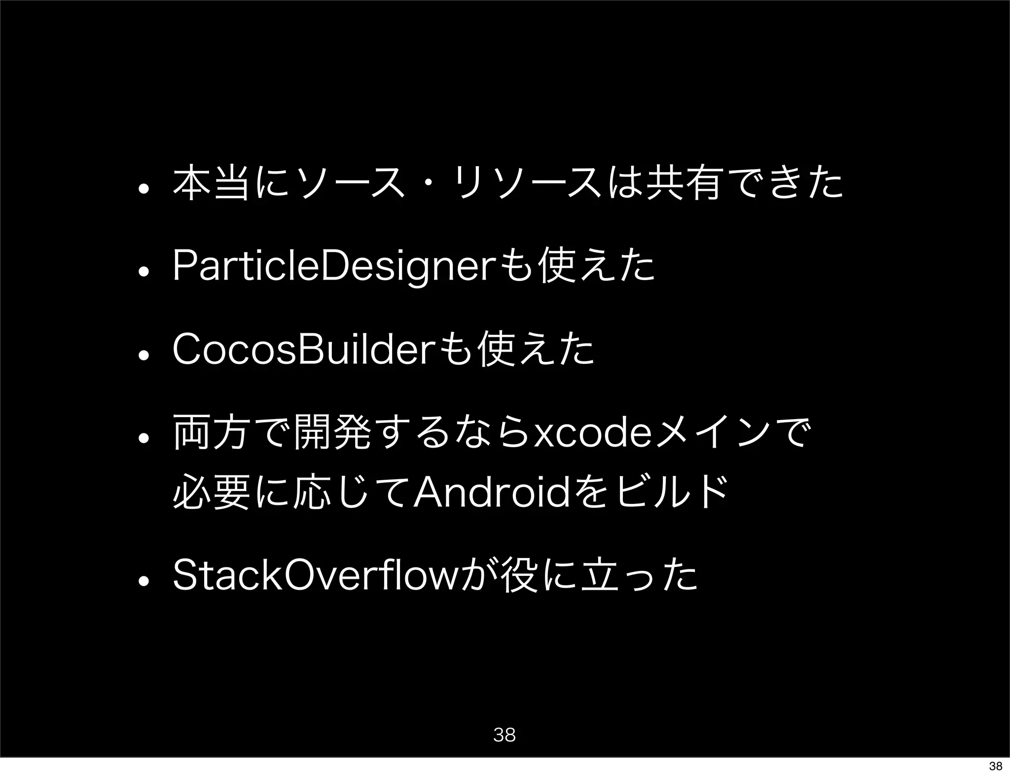 • 本当にソース・リソースは共有できた
• ParticleDesignerも使えた
• CocosBuilderも使えた
• 両方で開発するならxcodeメインで
 必要に応じてAndroidをビルド

• StackOverﬂowが役に立った

            38
                         38
 