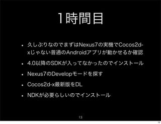 1時間目
•   久しぶりなのでまずはNexus7の実機でCocos2d-
    xじゃない普通のAndroidアプリが動かせるか確認

•   4.0以降のSDKが入ってなかったのでインストール

•   Nexus7のDevelopモードを探す

•   Cocos2d-x最新版をDL

•   NDKが必要らしいのでインストール



                 13
                                   13
 