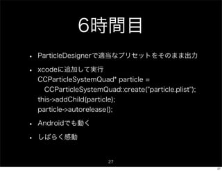 6時間目
•   ParticleDesignerで適当なプリセットをそのまま出力

•   xcodeに追加して実行
    CCParticleSystemQuad* particle =
     CCParticleSystemQuad::create("particle.plist");
    this->addChild(particle);
    particle->autorelease();

•   Androidでも動く

•   しばらく感動


                          27
                                                       27
 