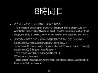 8時間目
•   ここらへんからxcodeがおかしくなり始める
    The selected destination does not support the architecture for
    which the selected software is built. Switch to a destination that
    supports that architecture in order to run the selected software.

•   ググりながらスプライトやラベルを配置してみるがうまくいかない
    extension::CCNodeLoaderLibrary* ccNodeLL =
     extension::CCNodeLoaderLibrary::sharedCCNodeLoaderLibrary();
    extension::CCBReader* ccbReader =
      new extension::CCBReader(ccNodeLL);
    CCNode* ccbNode =
      ccbReader->readNodeGraphFromFile("HelloCocosBuilder.ccbi");
    this->addChild(ccbNode);


                                 31
                                                                         31
 
