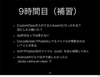 9時間目（補習）
•   CustomClassを入れてるとAssertに引っかかる？
    空にしたら動いた？

•   zip形式はｘでは使えない

•   CocosBuilderでPublishしてもファイルが更新されな
    い？ことがある

•   なのでPublish先のファイル（ccbi）を先に削除しておく

•   Androidのビルドはやり直したかったら
    ./build_native.sh clean で


                   33
                                        33
 