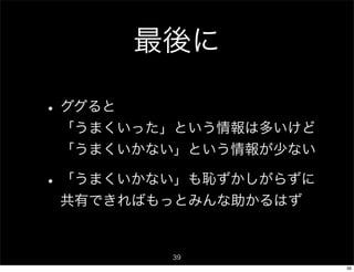 最後に

• ググると
 「うまくいった」という情報は多いけど
 「うまくいかない」という情報が少ない

• 「うまくいかない」も恥ずかしがらずに
 共有できればもっとみんな助かるはず


          39
                       39
 