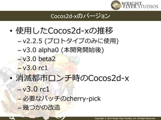 Copyright © 2015 Wright Flyer Studios, Inc. All Right Reserved.
• 使用したCocos2d-xの推移
– v2.2.5 (プロトタイプのみに使用)
– v3.0 alpha0 (本開発開始後)
– v3.0 beta2
– v3.0 rc1
• 消滅都市ロンチ時のCocos2d-x
– v3.0 rc1
– 必要なパッチのcherry-pick
– 幾つかの改造
Cocos2d-xのバージョン
 