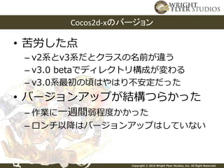 Copyright © 2015 Wright Flyer Studios, Inc. All Right Reserved.
• 苦労した点
– v2系とv3系だとクラスの名前が違う
– v3.0 betaでディレクトリ構成が変わる
– v3.0系最初の頃はやはり不安定だった
• バージョンアップが結構つらかった
– 作業に一週間弱程度かかった
– ロンチ以降はバージョンアップはしていない
Cocos2d-xのバージョン
 
