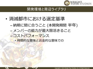 Copyright © 2015 Wright Flyer Studios, Inc. All Right Reserved.
• 消滅都市における選定基準
– 納期に間に合うこと (本開発期間 半年)
– メンバーの能力が最大限活きること
– コストパフォーマンス
• 時間的な意味とお金的な意味での
開発環境と周辺ライブラリ
 