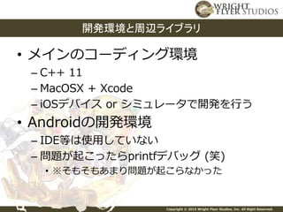 Copyright © 2015 Wright Flyer Studios, Inc. All Right Reserved.
• メインのコーディング環境
– C++ 11
– MacOSX + Xcode
– iOSデバイス or シミュレータで開発を行う
• Androidの開発環境
– IDE等は使用していない
– 問題が起こったらprintfデバッグ (笑)
• ※そもそもあまり問題が起こらなかった
開発環境と周辺ライブラリ
 